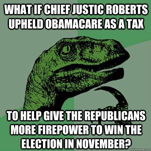 What if Chief Justic Roberts upheld Obamacare as a tax to help give the Republicans more firepower to win the election in November?  Philosoraptor