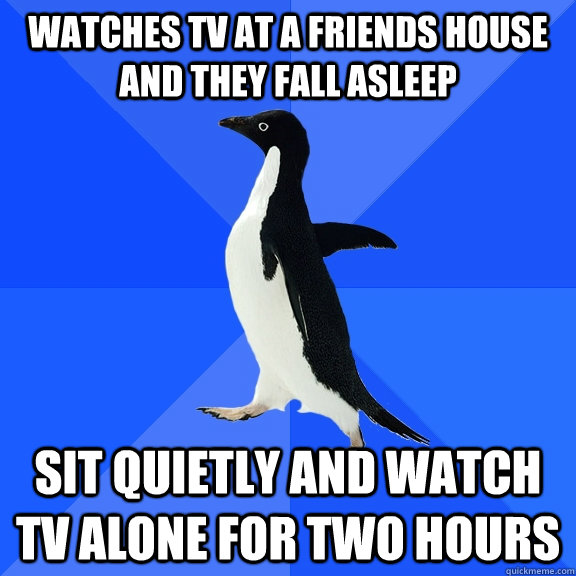 Watches TV at a friends house and they fall asleep sit quietly and watch tv alone for two hours  Socially Awkward Penguin