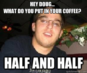 Hey Doug... 
What do you put in your coffee? Half and half  