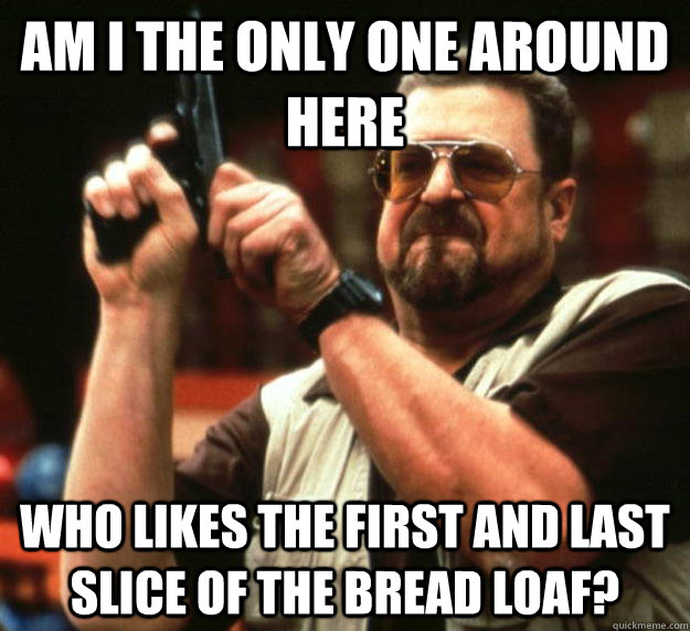 am I the only one around here who likes the first and last slice of the bread loaf? - am I the only one around here who likes the first and last slice of the bread loaf?  Angry Walter