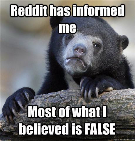 Reddit has informed me  Most of what I believed is FALSE - Reddit has informed me  Most of what I believed is FALSE  Confession Bear