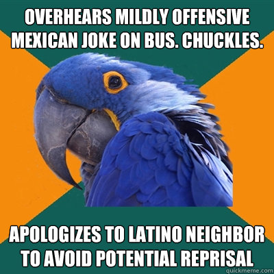 overhears mildly offensive mexican joke on bus. chuckles. apologizes to latino neighbor to avoid potential reprisal  Paranoid Parrot
