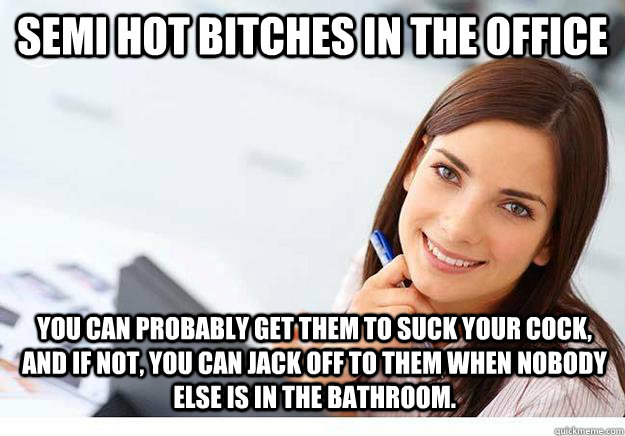 Semi Hot bitches in the office You can probably get them to suck your cock, and if not, you can jack off to them when nobody else is in the bathroom. - Semi Hot bitches in the office You can probably get them to suck your cock, and if not, you can jack off to them when nobody else is in the bathroom.  Hot Girl At Work