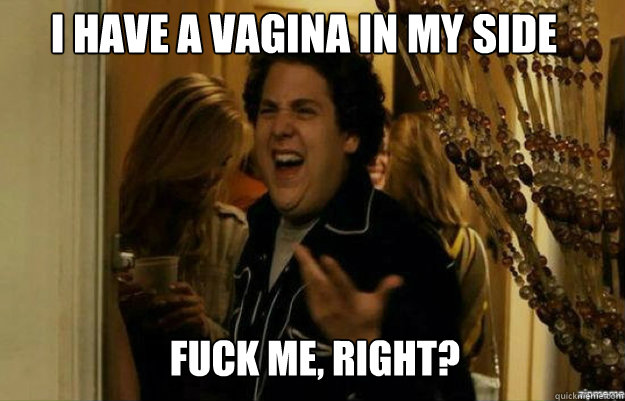 I have a vagina in my side FUCK ME, RIGHT?  fuck me right