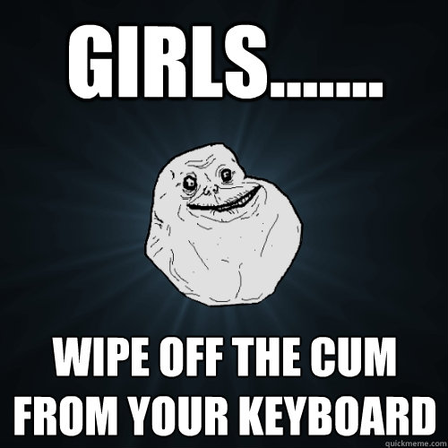 Girls....... wipe off the cum from your keyboard  Forever Alone