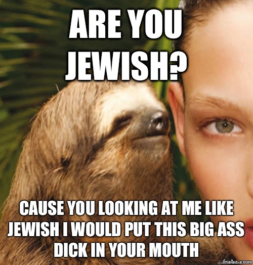 Are you jewish? Cause you looking at me like jewish i would put this big ass dick in your mouth  rape sloth