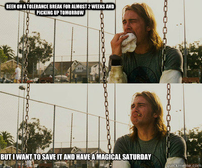 been on a tolerance break for almost 2 weeks and picking up tomorrow but i want to save it and have a magical saturday  First World Stoner Problems