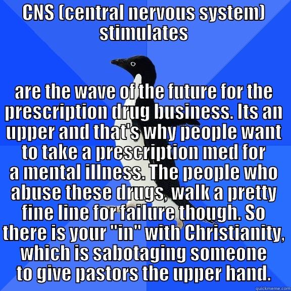 for the record penguin - CNS (CENTRAL NERVOUS SYSTEM) STIMULATES ARE THE WAVE OF THE FUTURE FOR THE PRESCRIPTION DRUG BUSINESS. ITS AN UPPER AND THAT'S WHY PEOPLE WANT TO TAKE A PRESCRIPTION MED FOR A MENTAL ILLNESS. THE PEOPLE WHO ABUSE THESE DRUGS, WALK A PRETTY FINE LINE FOR FAILURE THOUGH. SO THERE IS YOUR 