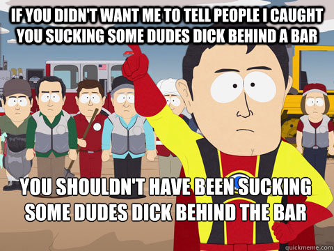 If you didn't want me to tell people i caught you sucking some dudes dick behind a bar You shouldn't have been sucking some dudes dick behind the bar  Captain Hindsight