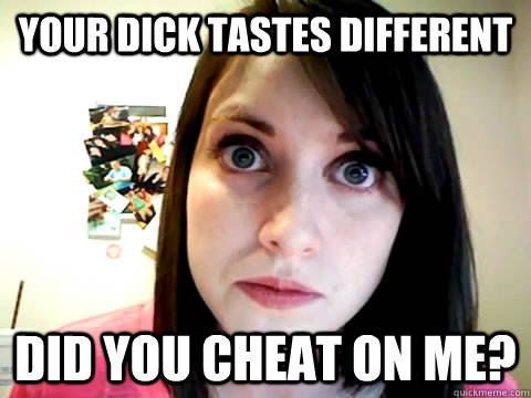 YOUR DICK TASTES DIFFERENT DID YOU CHEAT ON ME? - YOUR DICK TASTES DIFFERENT DID YOU CHEAT ON ME?  Mad Overly Attached Girlfriend