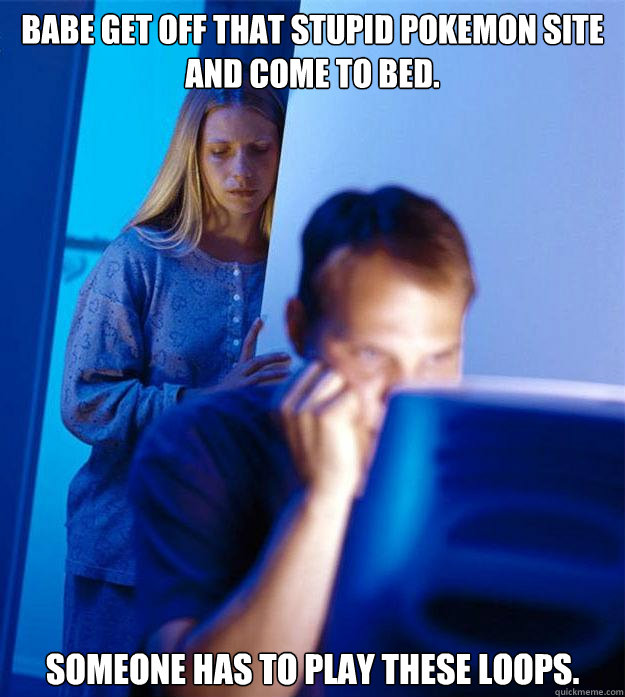 Babe get off that stupid pokemon site and come to bed. Someone has to play these loops.  Redditors Wife