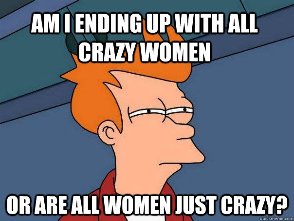 Am I ending up with all crazy women or are all women just crazy?  Futurama Fry