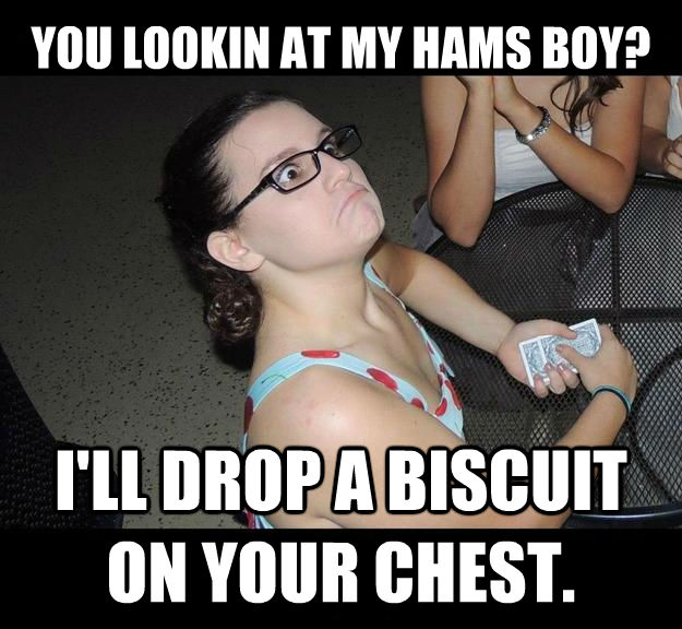 YOU LOOKIN AT MY HAMS BOY?                                     
    I'LL DROP A BISCUIT ON YOUR CHEST.  