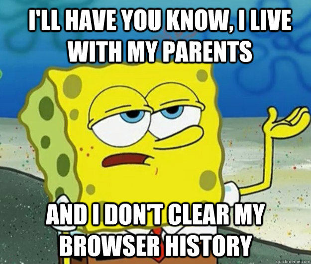 I'll have you know, I live with my parents And I don't clear my browser history  How tough am I