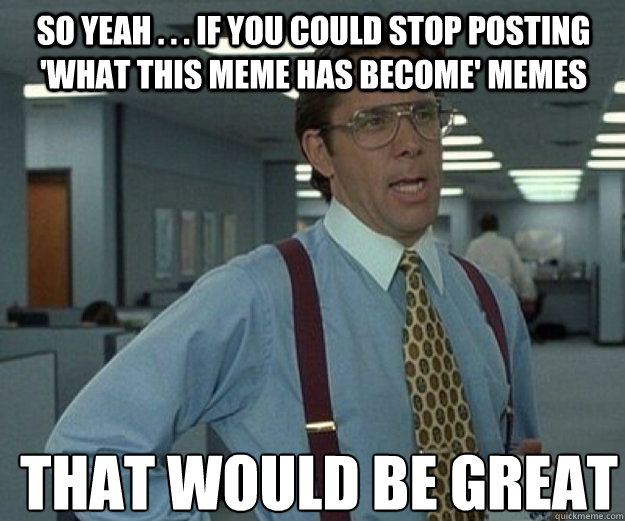So yeah . . . if you could stop posting 'what this meme has become' memes THAT WOULD BE GREAT  that would be great