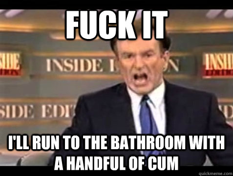FUCK IT I'll run to the bathroom with a handful of cum  Angry Bill