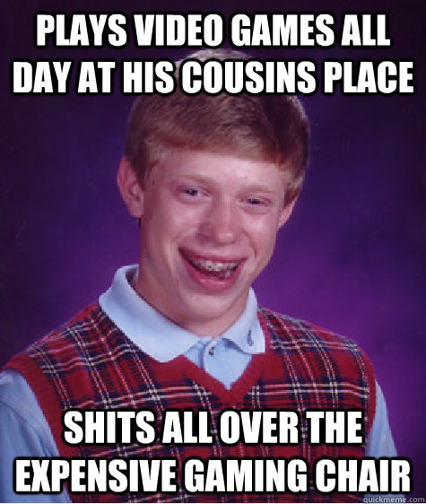 Plays video games all day at his cousins place shits all over the expensive gaming chair  Unlucky Brian