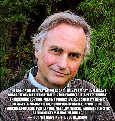  “The God of the Old Testament is arguably the most unpleasant character in all fiction: jealous and proud of it; a petty, unjust, unforgiving control-freak; a vindictive, bloodthirsty ethnic cleanser; a misogynistic, homophobic, racist, infanticida -  “The God of the Old Testament is arguably the most unpleasant character in all fiction: jealous and proud of it; a petty, unjust, unforgiving control-freak; a vindictive, bloodthirsty ethnic cleanser; a misogynistic, homophobic, racist, infanticida  Noble Richard Dawkins