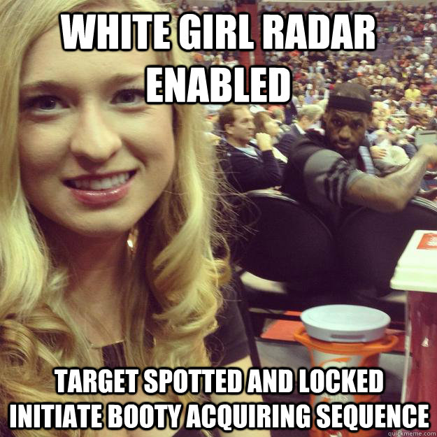 White Girl Radar Enabled Target Spotted And Locked Initiate Booty Acquiring Sequence White Girl Radar Enabled Target Spotted And Locked Initiate Booty Acquiring Sequence