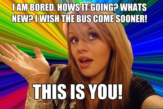 i am bored, hows it going? whats new? i wish the bus come sooner! THIS IS YOU!  Blonde Bitch