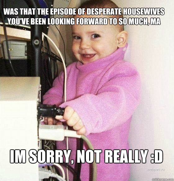 Was that the episode of desperate housewives you've been looking forward to so much, ma
 Im sorry, not really :D  Troll Baby
