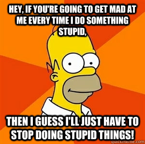 Hey, If You're Going To Get Mad At Me Every Time I Do Something Stupid, Then I Guess I'll Just Have To Stop Doing Stupid Things! - Hey, If You're Going To Get Mad At Me Every Time I Do Something Stupid, Then I Guess I'll Just Have To Stop Doing Stupid Things!  Advice Homer