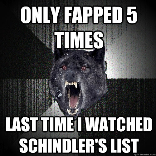only fapped 5 times last time i watched Schindler's list  Insanity Wolf