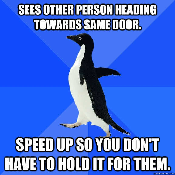Sees other person heading towards same door. Speed up so you don't have to hold it for them.  Socially Awkward Penguin