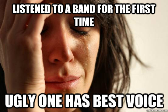 Listened to a band for the first time Ugly one has best voice  First World Problems