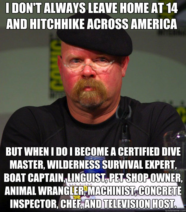 I don't always leave home at 14 and hitchhike across America But when i do i become a certified dive master, wilderness survival expert, boat captain, linguist, pet shop owner, animal wrangler, machinist, concrete inspector, chef, and television host. - I don't always leave home at 14 and hitchhike across America But when i do i become a certified dive master, wilderness survival expert, boat captain, linguist, pet shop owner, animal wrangler, machinist, concrete inspector, chef, and television host.  Misc