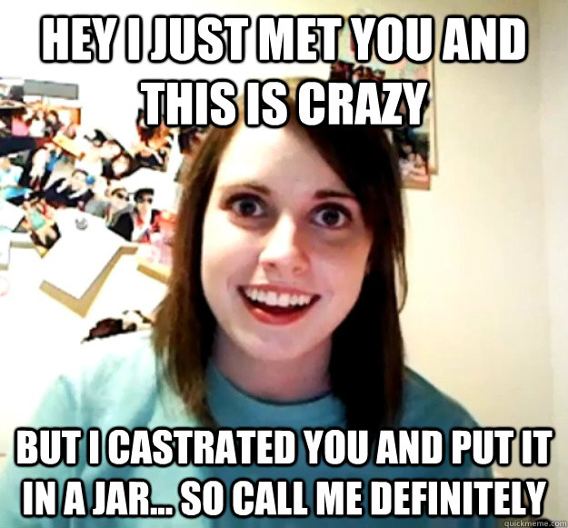 Hey i just met you and this is crazy But i castrated you and put it in a jar... so call me definitely  Overly Attached Girlfriend