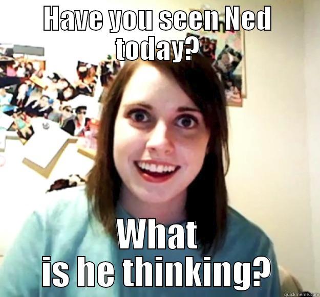 HAVE YOU SEEN NED TODAY? WHAT IS HE THINKING? Overly Attached Girlfriend