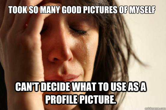 Took so many good pictures of myself Can't decide what to use as a profile picture.  First World Problems