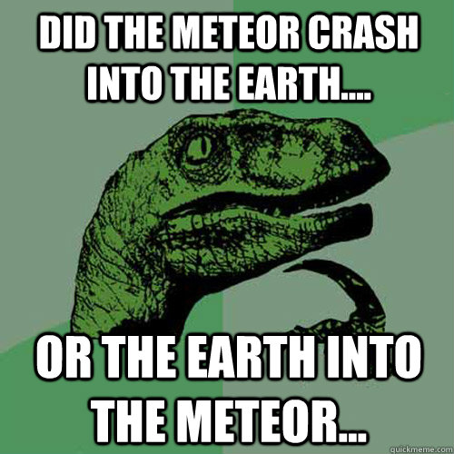 Did the Meteor crash into the earth.... or the earth into the meteor...  Philosoraptor