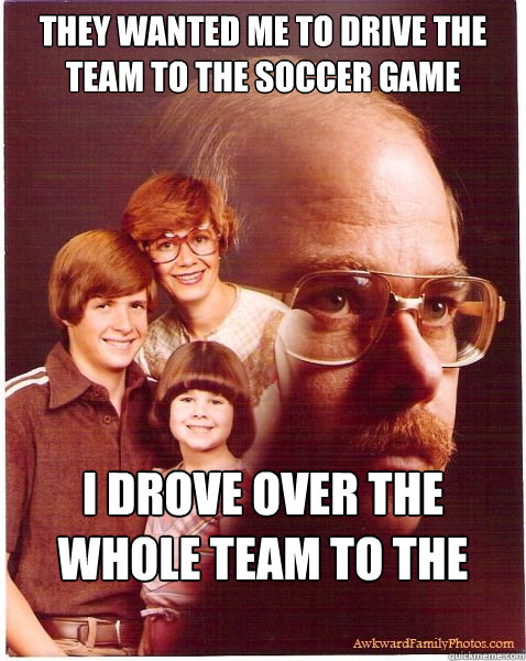 They wanted me to drive the team to the soccer game I drove over the whole team to the soccer game.  Vengeance Dad