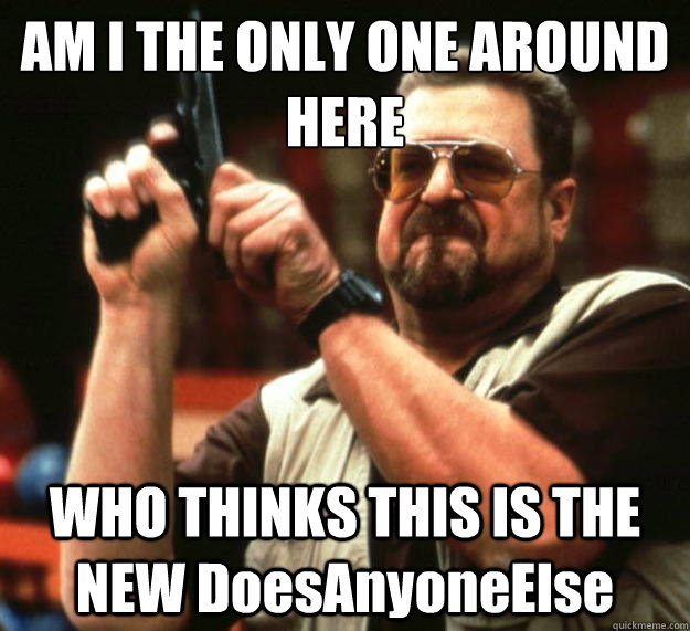 AM I THE ONLY ONE AROUND HERE WHO THINKS THIS IS THE NEW DoesAnyoneElse  Angry Walter