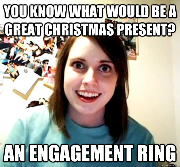 You know what would be a great christmas present? an engagement ring  Overly Attached Girlfriend