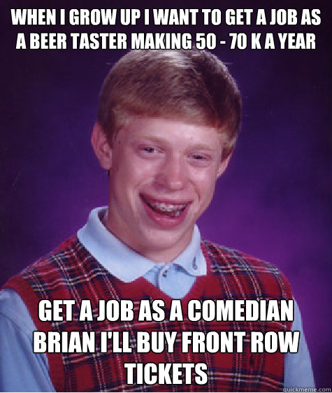 when i grow up i want to get a job as a beer taster making 50 - 70 k a year
  Get a job as a comedian Brian i'll buy front row tickets 
 - when i grow up i want to get a job as a beer taster making 50 - 70 k a year
  Get a job as a comedian Brian i'll buy front row tickets 
  Bad Luck Brian