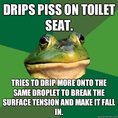 Drips piss on toilet seat.  Tries to drip more onto the same droplet to break the surface tension and make it fall in.  Foul Bachelor Frog