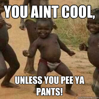 you aint cool, unless you pee ya pants!  Its friday niggas
