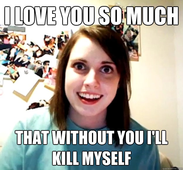 I love you so much That without you I'll kill myself  Overly Attached Girlfriend