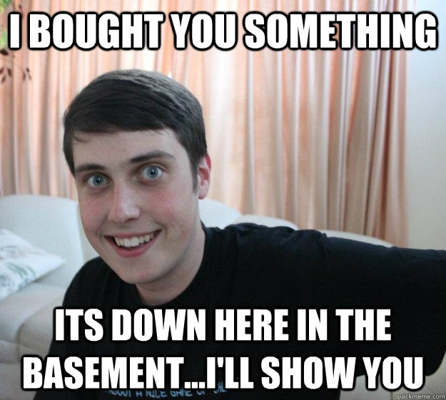 I bought you something  Its down here in the basement...i'll show you  Overly Attached Boyfriend