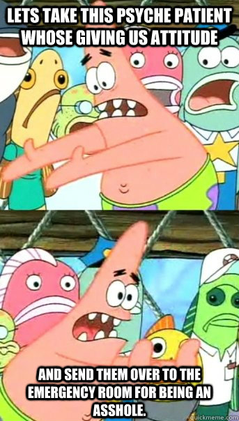 lets take this psyche patient whose giving us attitude and send them over to the emergency room for being an asshole. - lets take this psyche patient whose giving us attitude and send them over to the emergency room for being an asshole.  Misc