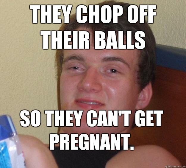 They chop off their balls So they can't get pregnant.  10 Guy