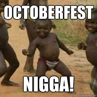 Octoberfest nigga!  Its friday niggas