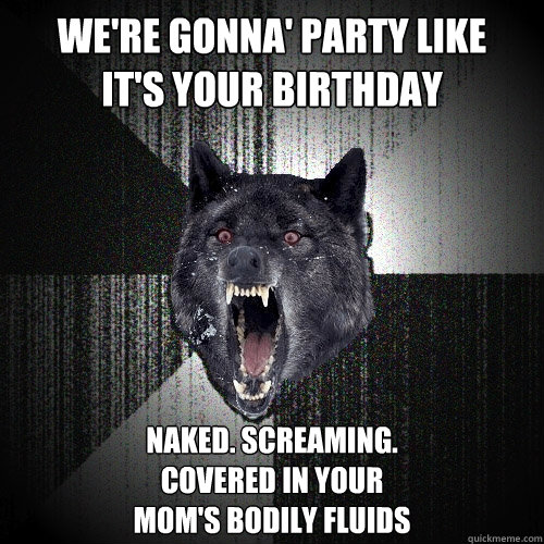 We're gonna' party like
It's your birthday Naked. Screaming. 
Covered in your 
mom's bodily fluids  Insanity Wolf