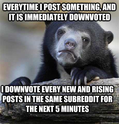 EVERYTIME I POST SOMETHING, AND IT IS IMMEDIATELY DOWNVOTED I DOWNVOTE EVERY NEW AND RISING POSTS IN THE SAME SUBREDDIT FOR THE NEXT 5 MINUTES - EVERYTIME I POST SOMETHING, AND IT IS IMMEDIATELY DOWNVOTED I DOWNVOTE EVERY NEW AND RISING POSTS IN THE SAME SUBREDDIT FOR THE NEXT 5 MINUTES  Confession Bear
