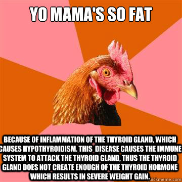 Yo mama's so fat Because of inflammation of the thyroid gland, which causes hypothyroidism. this  disease causes the immune system to attack the thyroid gland, thus the thyroid gland does not create enough of the thyroid hormone which results in severe we - Yo mama's so fat Because of inflammation of the thyroid gland, which causes hypothyroidism. this  disease causes the immune system to attack the thyroid gland, thus the thyroid gland does not create enough of the thyroid hormone which results in severe we  Anti-Joke Chicken
