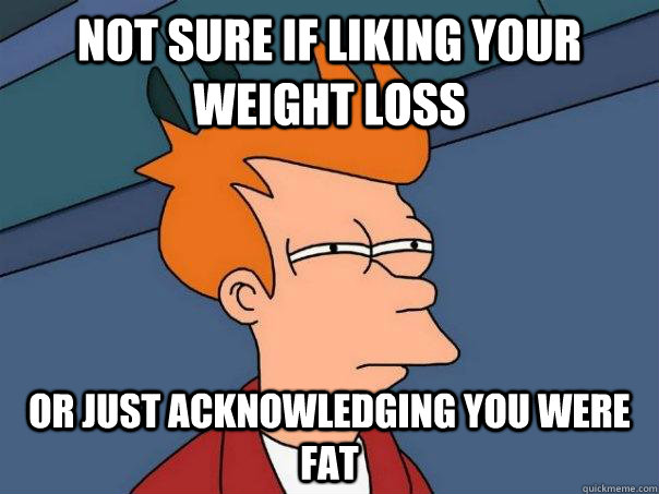 Not sure if liking your weight loss Or just acknowledging you were fat  Futurama Fry