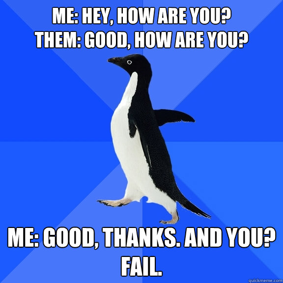 ME: hey, how are you?
them: good, how are you? me: good, thanks. and you?
fail.  Socially Awkward Penguin